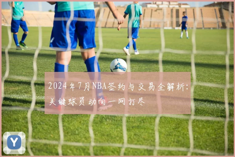 2024年7月NBA签约与交易全解析：关键球员动向一网打尽