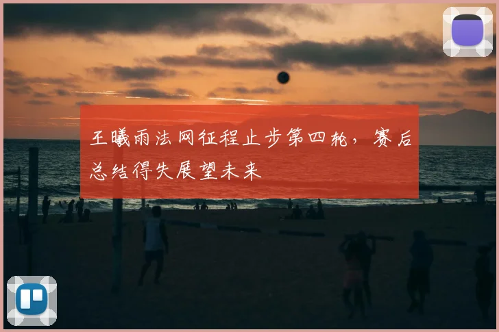 王曦雨法网征程止步第四轮，赛后总结得失展望未来