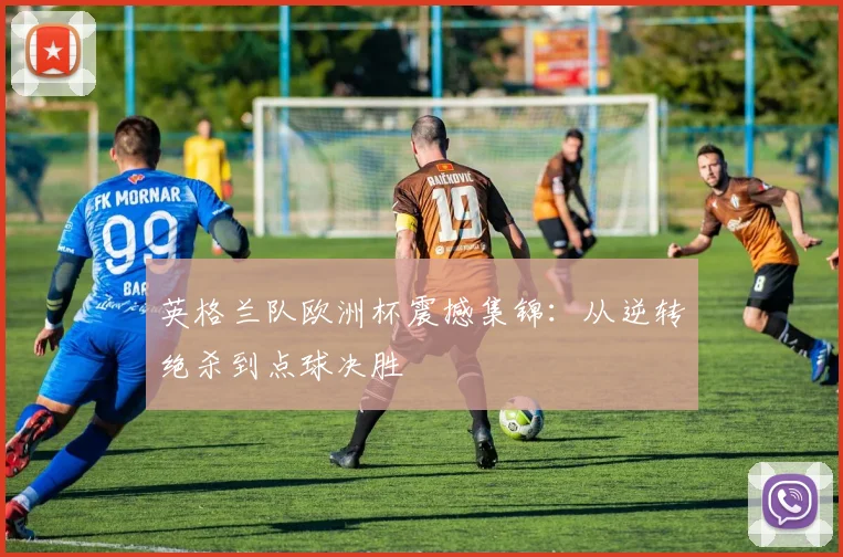 英格兰队欧洲杯震撼集锦：从逆转绝杀到点球决胜