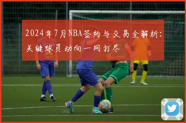 2024年7月NBA签约与交易全解析：关键球员动向一网打尽