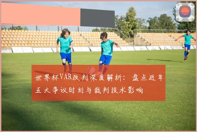世界杯VAR改判深度解析：盘点近年五大争议时刻与裁判技术影响