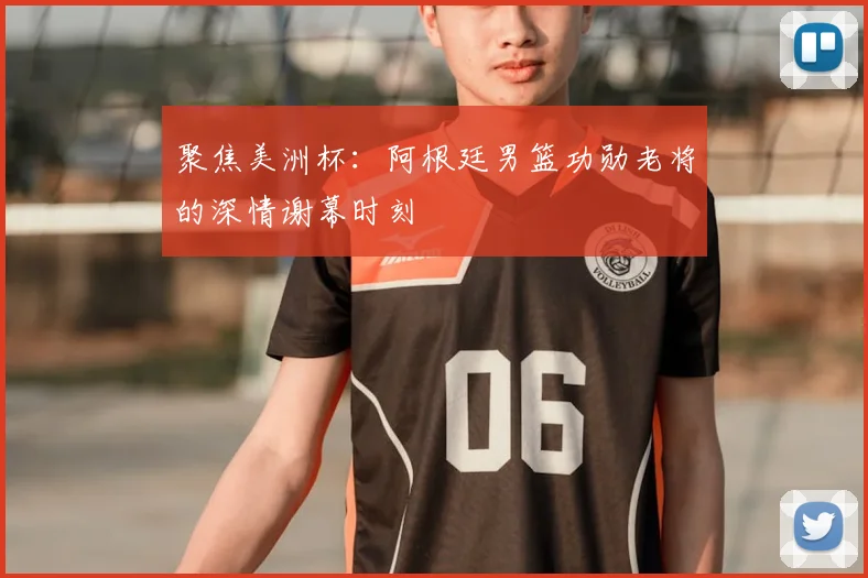 聚焦美洲杯:阿根廷男篮功勋老将的深情谢幕时刻