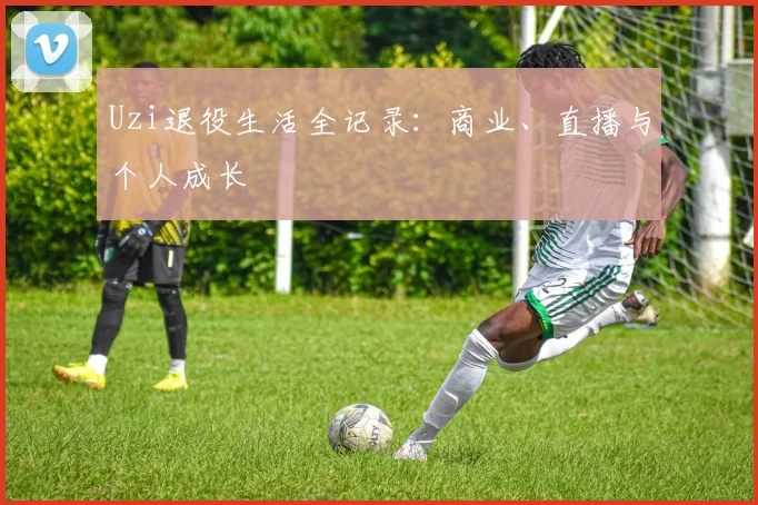 Uzi退役生活全记录：商业、直播与个人成长