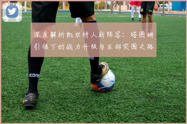 深度解析凯尔特人新阵容：塔图姆引领下的战力升级与东部突围之路