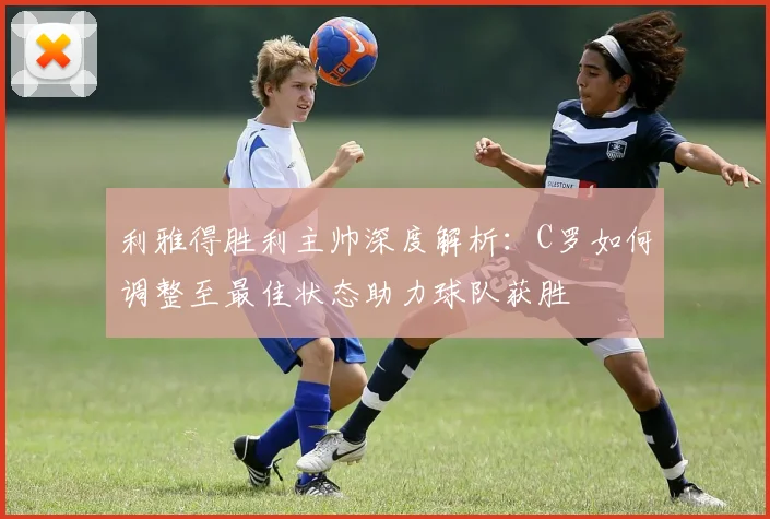 利雅得胜利主帅深度解析：C罗如何调整至最佳状态助力球队获胜
