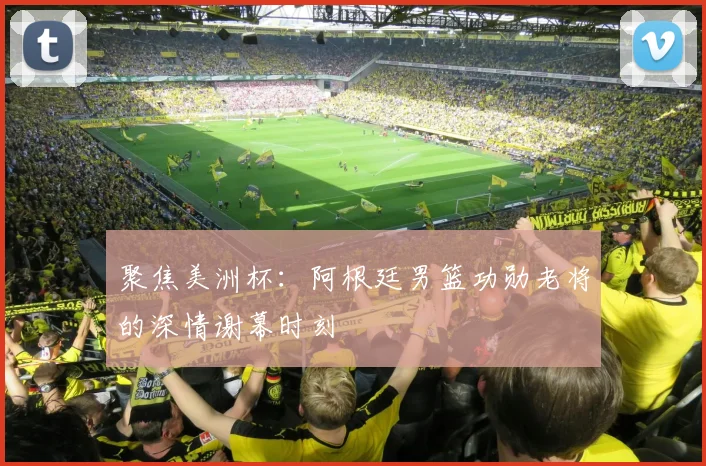 聚焦美洲杯:阿根廷男篮功勋老将的深情谢幕时刻