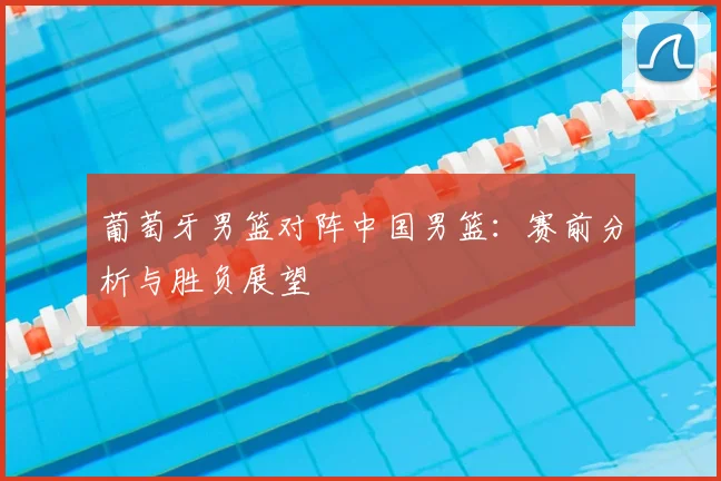 葡萄牙男篮对阵中国男篮：赛前分析与胜负展望