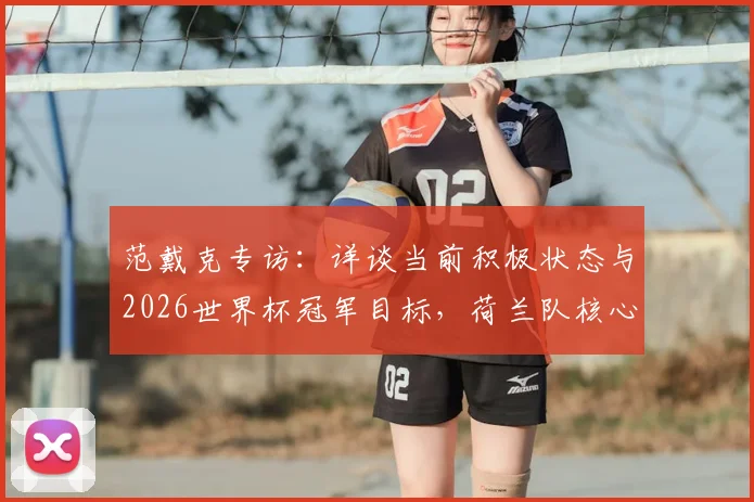 范戴克专访：详谈当前积极状态与2026世界杯冠军目标，荷兰队核心展望国家队征程