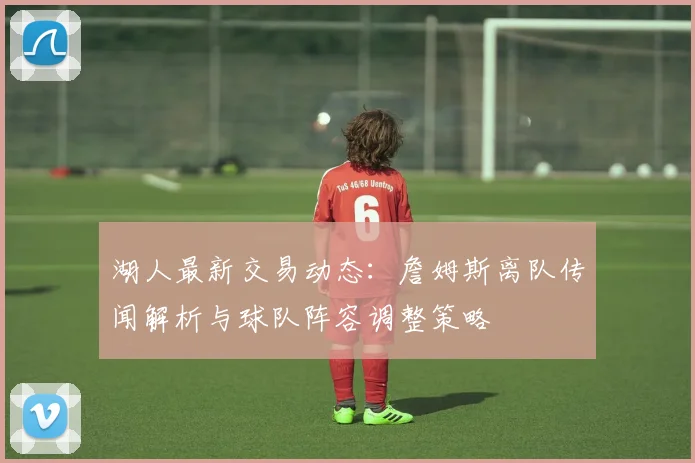 湖人最新交易动态：詹姆斯离队传闻解析与球队阵容调整策略