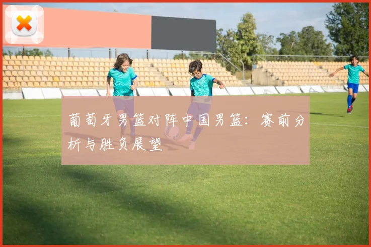 葡萄牙男篮对阵中国男篮：赛前分析与胜负展望