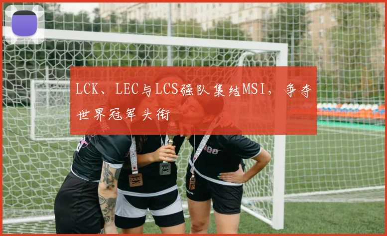 LCK、LEC与LCS强队集结MSI，争夺世界冠军头衔