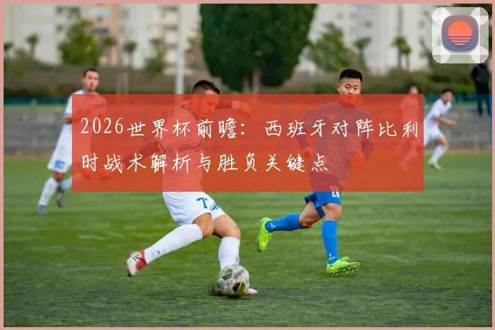 2026世界杯前瞻：西班牙对阵比利时战术解析与胜负关键点