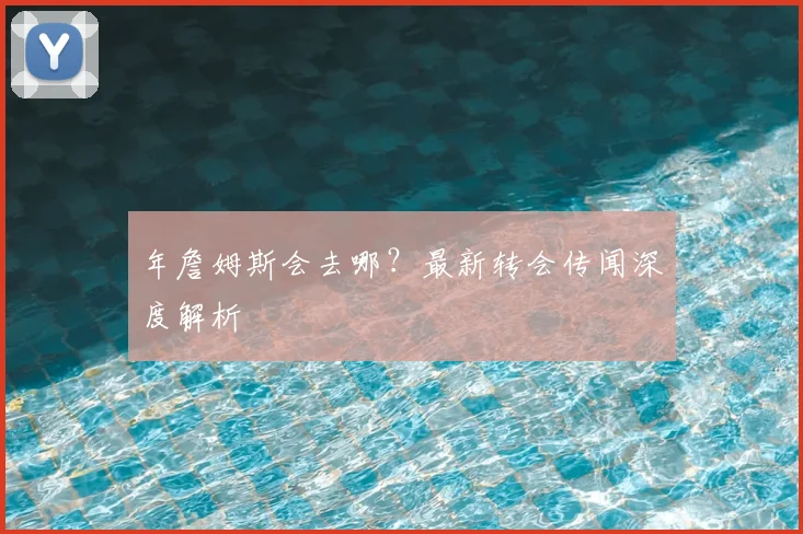 年詹姆斯会去哪？最新转会传闻深度解析
