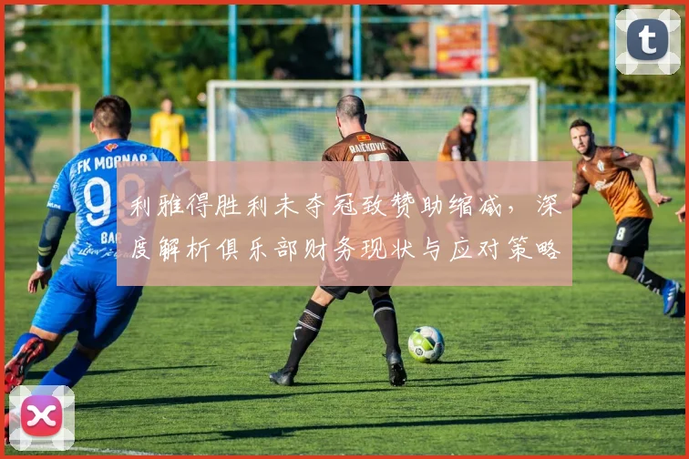 利雅得胜利未夺冠致赞助缩减，深度解析俱乐部财务现状与应对策略