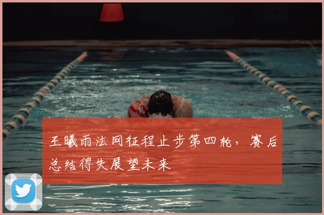 王曦雨法网征程止步第四轮，赛后总结得失展望未来